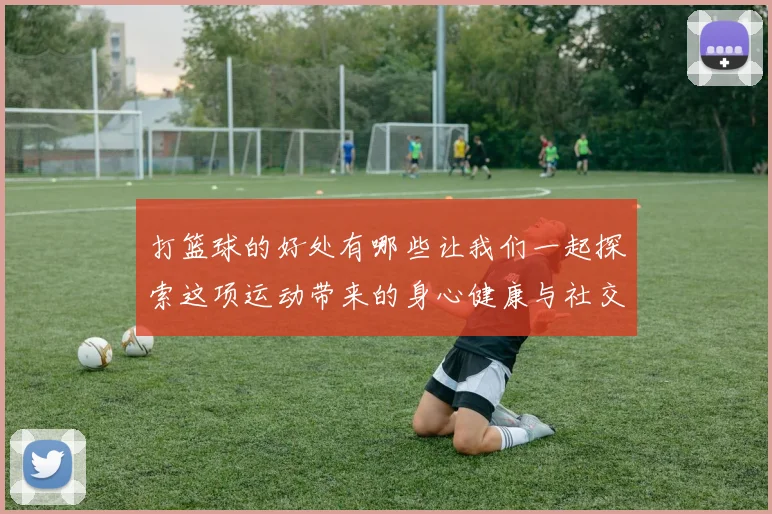 打篮球的好处有哪些让我们一起探索这项运动带来的身心健康与社交能力提升