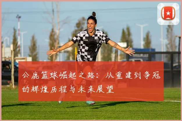 公鹿篮球崛起之路：从重建到争冠的辉煌历程与未来展望