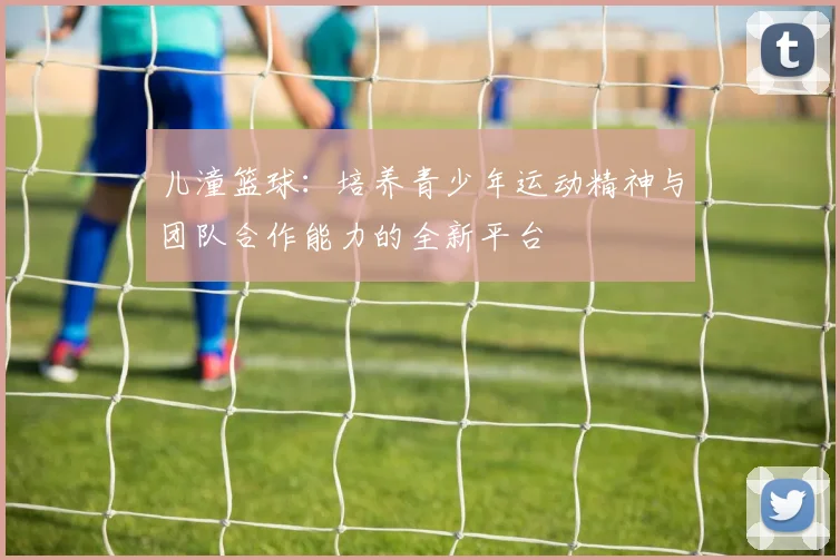 儿潼篮球：培养青少年运动精神与团队合作能力的全新平台