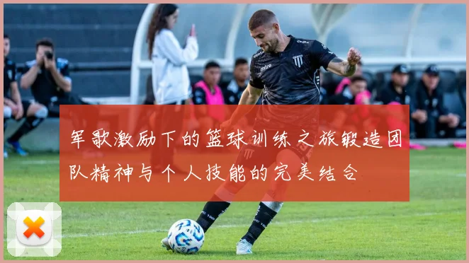 军歌激励下的篮球训练之旅锻造团队精神与个人技能的完美结合