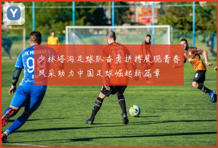 少林塔沟足球队奋勇拼搏展现青春风采助力中国足球崛起新篇章