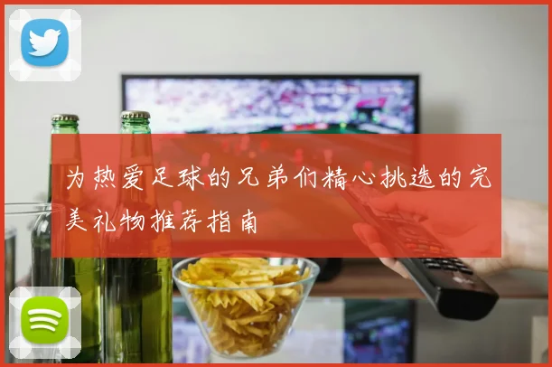 为热爱足球的兄弟们精心挑选的完美礼物推荐指南