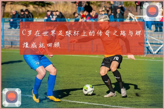 C罗在世界足球杯上的传奇之路与辉煌成就回顾
