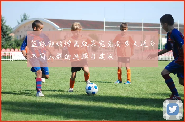 篮球鞋的增高效果究竟有多大适合不同人群的选择与建议