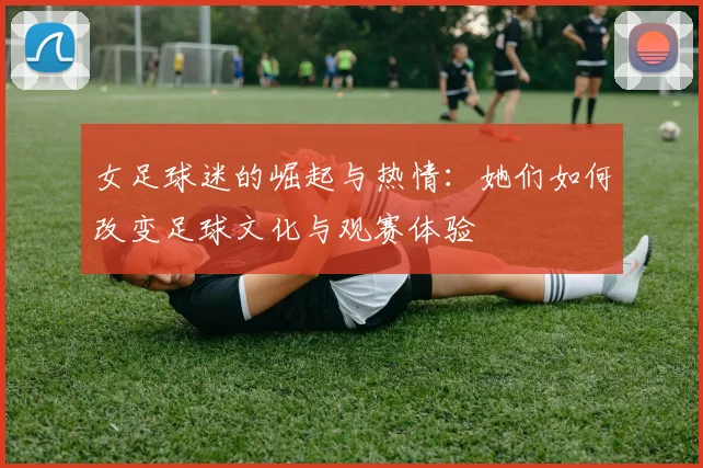 女足球迷的崛起与热情：她们如何改变足球文化与观赛体验