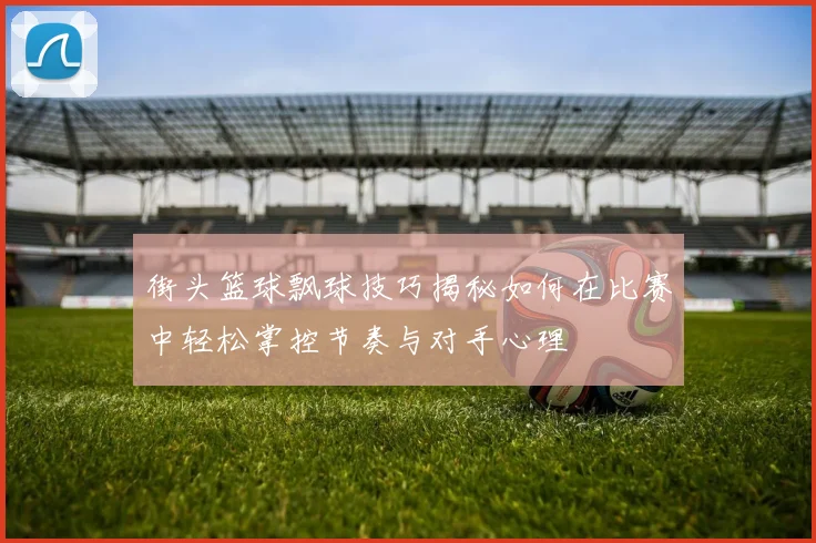 街头篮球飘球技巧揭秘如何在比赛中轻松掌控节奏与对手心理