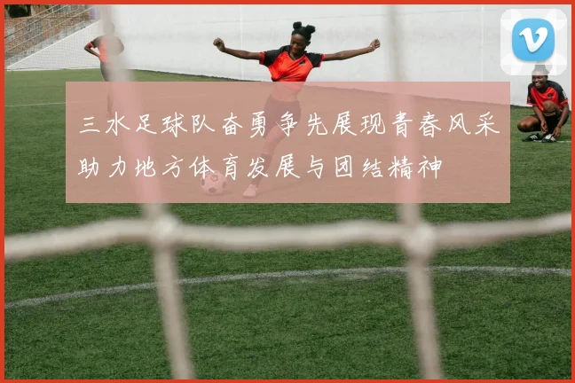 三水足球队奋勇争先展现青春风采助力地方体育发展与团结精神