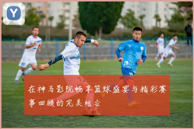 在神马影院畅享篮球盛宴与精彩赛事回顾的完美结合